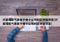 兴县煤层气隶属于哪个公司的区块链项目[兴县煤层气隶属于哪个公司的区块链项目]