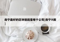 南宁最好的区块链园是哪个公司[南宁it圈]